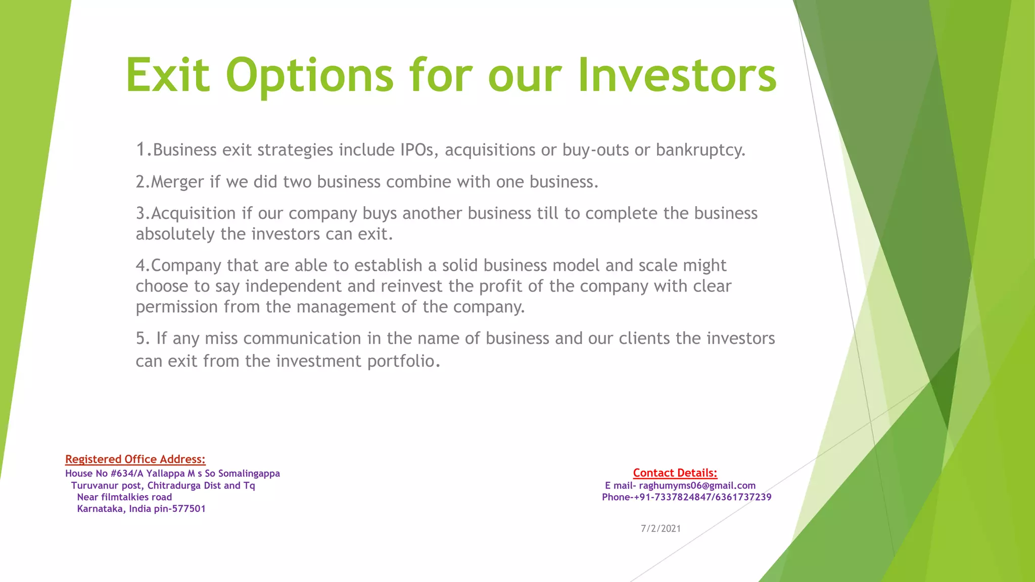 Exit Options for our Investors
1.Business exit strategies include IPOs, acquisitions or buy-outs or bankruptcy.
2.Merger if we did two business combine with one business.
3.Acquisition if our company buys another business till to complete the business
absolutely the investors can exit.
4.Company that are able to establish a solid business model and scale might
choose to say independent and reinvest the profit of the company with clear
permission from the management of the company.
5. If any miss communication in the name of business and our clients the investors
can exit from the investment portfolio.
7/2/2021
Registered Office Address:
House No #634/A Yallappa M s So Somalingappa Contact Details:
Turuvanur post, Chitradurga Dist and Tq E mail- raghumyms06@gmail.com
Near filmtalkies road Phone-+91-7337824847/6361737239
Karnataka, India pin-577501
 