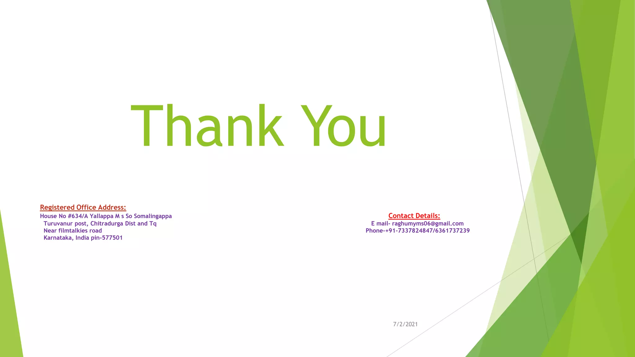 Thank You
7/2/2021
Registered Office Address:
House No #634/A Yallappa M s So Somalingappa Contact Details:
Turuvanur post, Chitradurga Dist and Tq E mail- raghumyms06@gmail.com
Near filmtalkies road Phone-+91-7337824847/6361737239
Karnataka, India pin-577501
 