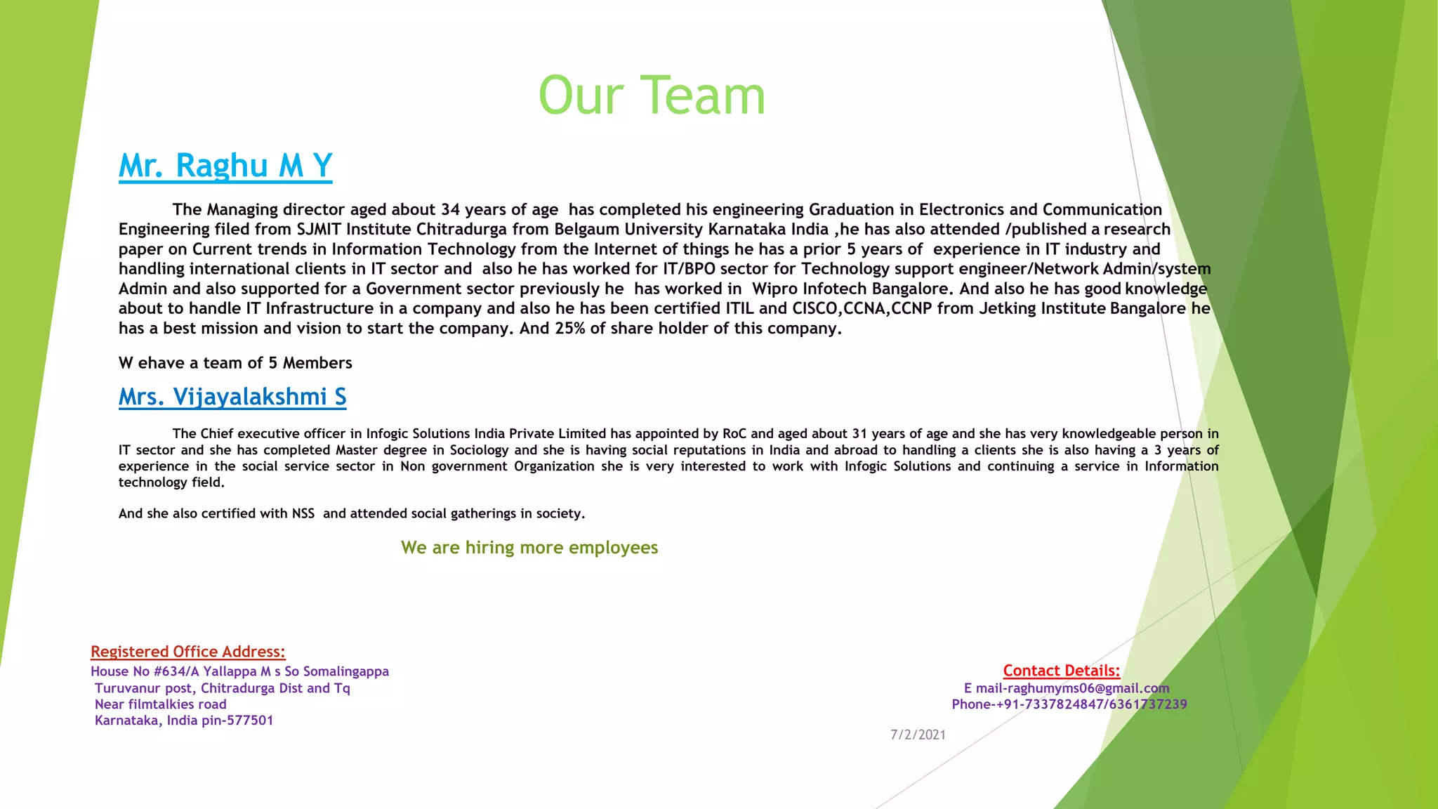 Our Team
Mr. Raghu M Y
The Managing director aged about 34 years of age has completed his engineering Graduation in Electronics and Communication
Engineering filed from SJMIT Institute Chitradurga from Belgaum University Karnataka India ,he has also attended /published a research
paper on Current trends in Information Technology from the Internet of things he has a prior 5 years of experience in IT industry and
handling international clients in IT sector and also he has worked for IT/BPO sector for Technology support engineer/Network Admin/system
Admin and also supported for a Government sector previously he has worked in Wipro Infotech Bangalore. And also he has good knowledge
about to handle IT Infrastructure in a company and also he has been certified ITIL and CISCO,CCNA,CCNP from Jetking Institute Bangalore he
has a best mission and vision to start the company. And 25% of share holder of this company.
W ehave a team of 5 Members
Mrs. Vijayalakshmi S
The Chief executive officer in Infogic Solutions India Private Limited has appointed by RoC and aged about 31 years of age and she has very knowledgeable person in
IT sector and she has completed Master degree in Sociology and she is having social reputations in India and abroad to handling a clients she is also having a 3 years of
experience in the social service sector in Non government Organization she is very interested to work with Infogic Solutions and continuing a service in Information
technology field.
And she also certified with NSS and attended social gatherings in society.
We are hiring more employees
7/2/2021
Registered Office Address:
House No #634/A Yallappa M s So Somalingappa Contact Details:
Turuvanur post, Chitradurga Dist and Tq E mail-raghumyms06@gmail.com
Near filmtalkies road Phone-+91-7337824847/6361737239
Karnataka, India pin-577501
 