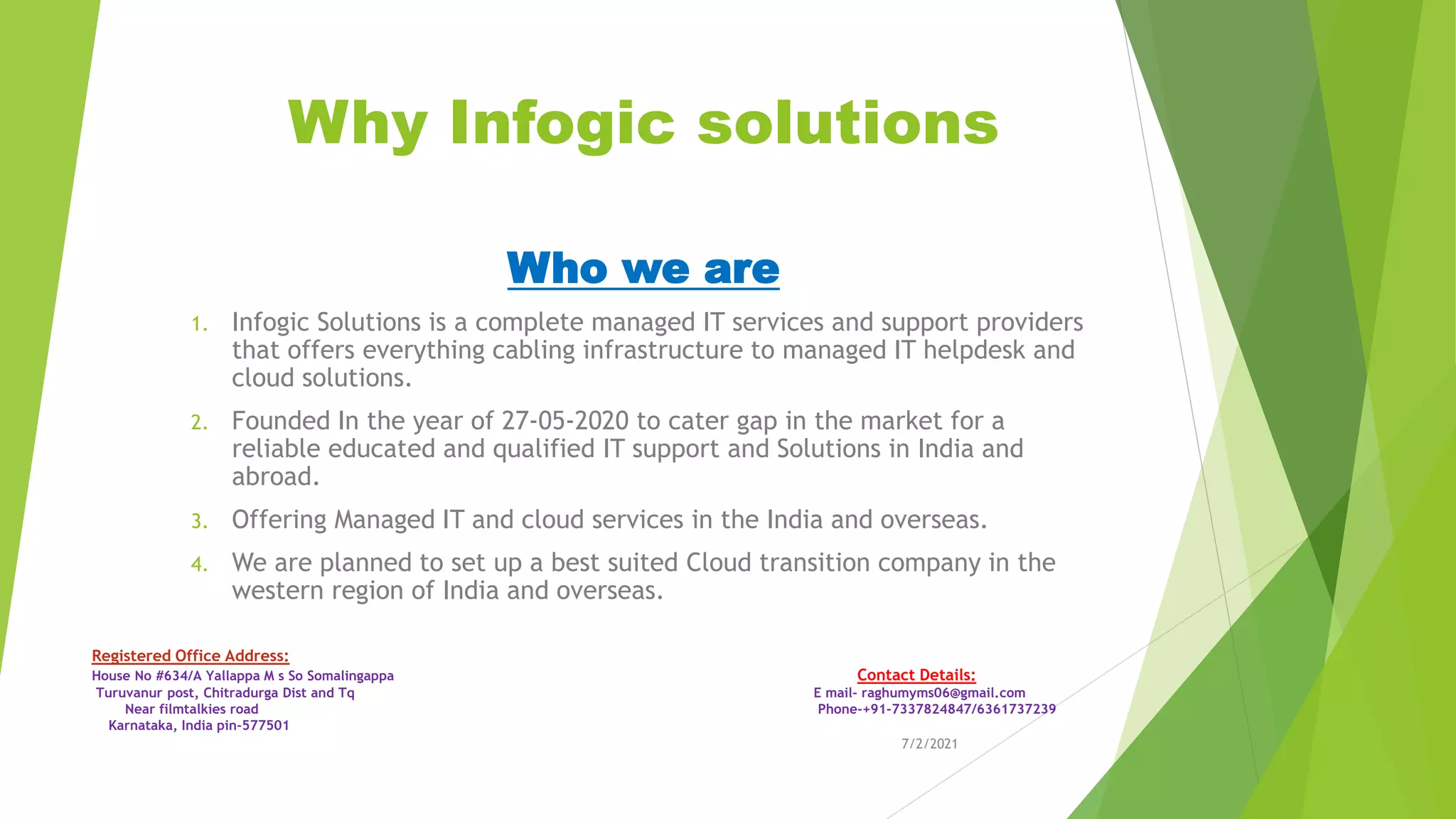 Why Infogic solutions
Who we are
1. Infogic Solutions is a complete managed IT services and support providers
that offers everything cabling infrastructure to managed IT helpdesk and
cloud solutions.
2. Founded In the year of 27-05-2020 to cater gap in the market for a
reliable educated and qualified IT support and Solutions in India and
abroad.
3. Offering Managed IT and cloud services in the India and overseas.
4. We are planned to set up a best suited Cloud transition company in the
western region of India and overseas.
7/2/2021
Registered Office Address:
House No #634/A Yallappa M s So Somalingappa Contact Details:
Turuvanur post, Chitradurga Dist and Tq E mail- raghumyms06@gmail.com
Near filmtalkies road Phone-+91-7337824847/6361737239
Karnataka, India pin-577501
 