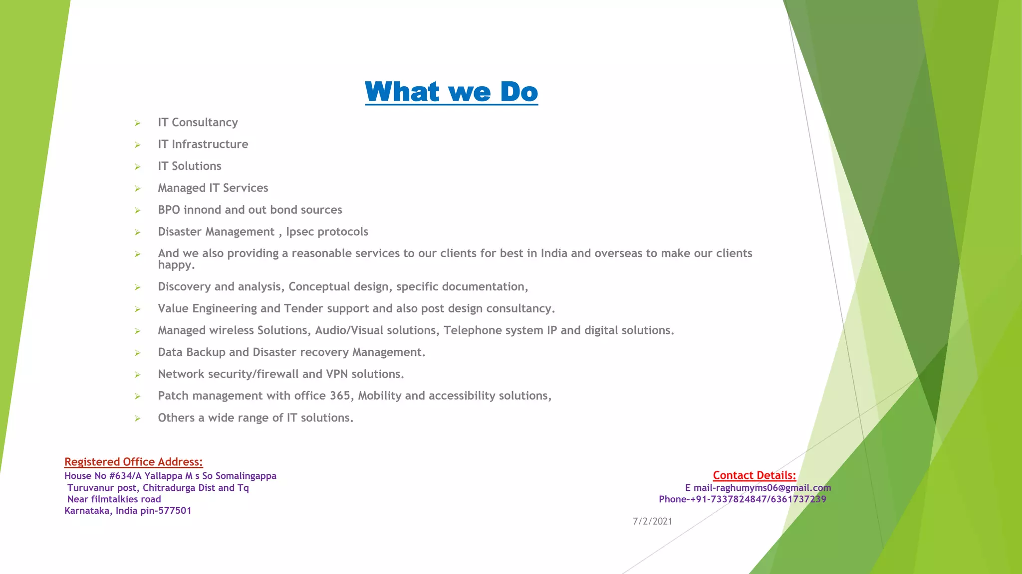 What we Do
➢ IT Consultancy
➢ IT Infrastructure
➢ IT Solutions
➢ Managed IT Services
➢ BPO innond and out bond sources
➢ Disaster Management , Ipsec protocols
➢ And we also providing a reasonable services to our clients for best in India and overseas to make our clients
happy.
➢ Discovery and analysis, Conceptual design, specific documentation,
➢ Value Engineering and Tender support and also post design consultancy.
➢ Managed wireless Solutions, Audio/Visual solutions, Telephone system IP and digital solutions.
➢ Data Backup and Disaster recovery Management.
➢ Network security/firewall and VPN solutions.
➢ Patch management with office 365, Mobility and accessibility solutions,
➢ Others a wide range of IT solutions.
7/2/2021
Registered Office Address:
House No #634/A Yallappa M s So Somalingappa Contact Details:
Turuvanur post, Chitradurga Dist and Tq E mail-raghumyms06@gmail.com
Near filmtalkies road Phone-+91-7337824847/6361737239
Karnataka, India pin-577501
 