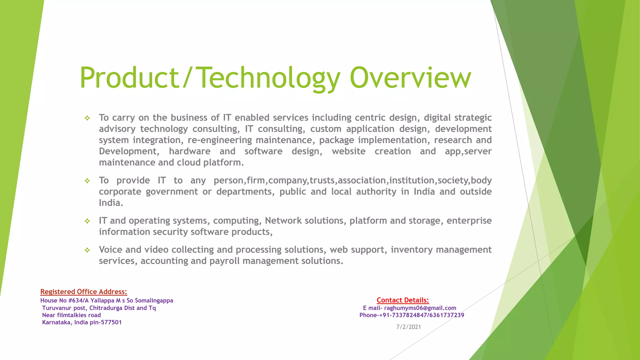 Product/Technology Overview
❖ To carry on the business of IT enabled services including centric design, digital strategic
advisory technology consulting, IT consulting, custom application design, development
system integration, re-engineering maintenance, package implementation, research and
Development, hardware and software design, website creation and app,server
maintenance and cloud platform.
❖ To provide IT to any person,firm,company,trusts,association,institution,society,body
corporate government or departments, public and local authority in India and outside
India.
❖ IT and operating systems, computing, Network solutions, platform and storage, enterprise
information security software products,
❖ Voice and video collecting and processing solutions, web support, inventory management
services, accounting and payroll management solutions.
7/2/2021
Registered Office Address:
House No #634/A Yallappa M s So Somalingappa Contact Details:
Turuvanur post, Chitradurga Dist and Tq E mail- raghumyms06@gmail.com
Near filmtalkies road Phone-+91-7337824847/6361737239
Karnataka, India pin-577501
 