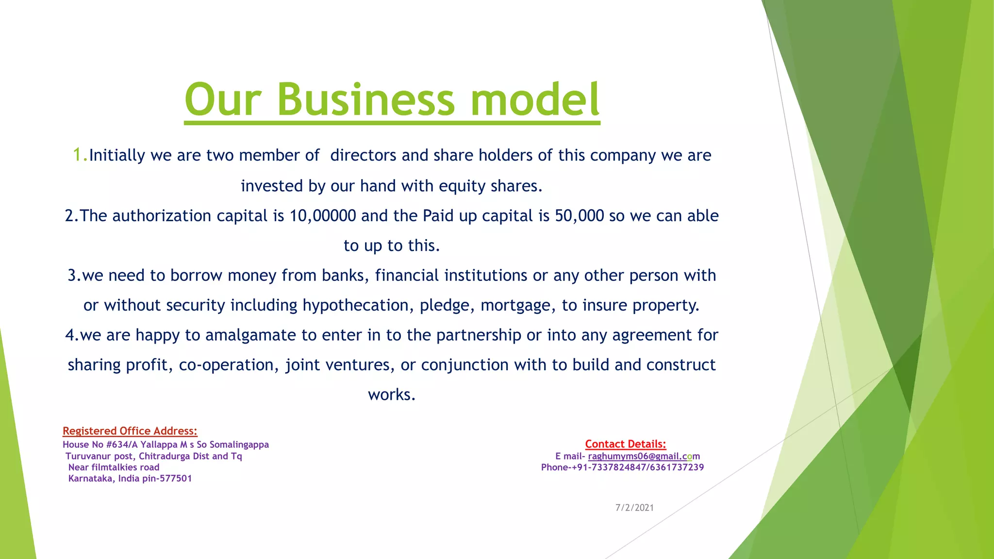 Our Business model
1.Initially we are two member of directors and share holders of this company we are
invested by our hand with equity shares.
2.The authorization capital is 10,00000 and the Paid up capital is 50,000 so we can able
to up to this.
3.we need to borrow money from banks, financial institutions or any other person with
or without security including hypothecation, pledge, mortgage, to insure property.
4.we are happy to amalgamate to enter in to the partnership or into any agreement for
sharing profit, co-operation, joint ventures, or conjunction with to build and construct
works.
7/2/2021
Registered Office Address:
House No #634/A Yallappa M s So Somalingappa Contact Details:
Turuvanur post, Chitradurga Dist and Tq E mail- raghumyms06@gmail.com
Near filmtalkies road Phone-+91-7337824847/6361737239
Karnataka, India pin-577501
 