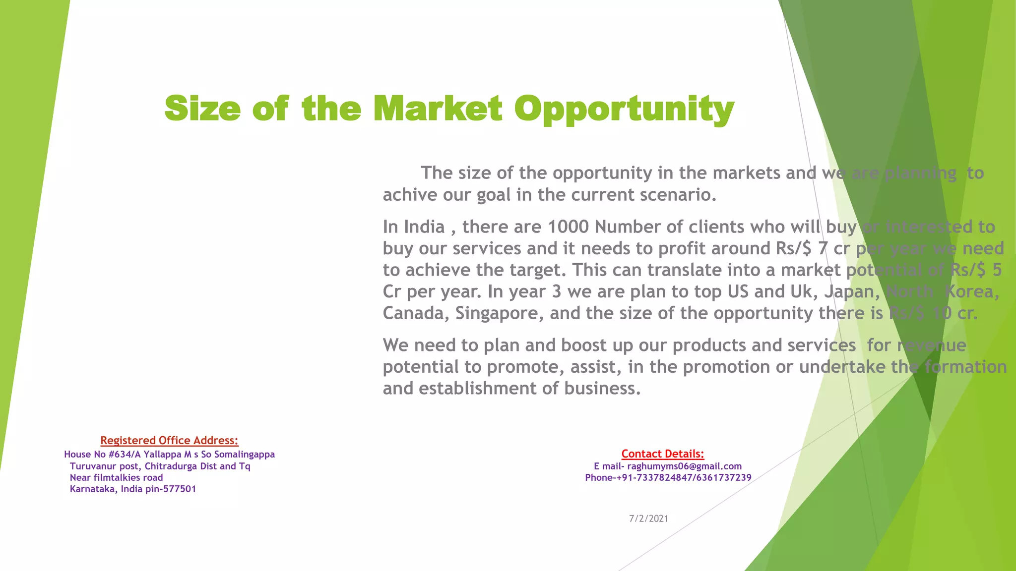 Size of the Market Opportunity
The size of the opportunity in the markets and we are planning to
achive our goal in the current scenario.
In India , there are 1000 Number of clients who will buy or interested to
buy our services and it needs to profit around Rs/$ 7 cr per year we need
to achieve the target. This can translate into a market potential of Rs/$ 5
Cr per year. In year 3 we are plan to top US and Uk, Japan, North Korea,
Canada, Singapore, and the size of the opportunity there is Rs/$ 10 cr.
We need to plan and boost up our products and services for revenue
potential to promote, assist, in the promotion or undertake the formation
and establishment of business.
7/2/2021
Registered Office Address:
House No #634/A Yallappa M s So Somalingappa Contact Details:
Turuvanur post, Chitradurga Dist and Tq E mail- raghumyms06@gmail.com
Near filmtalkies road Phone-+91-7337824847/6361737239
Karnataka, India pin-577501
 