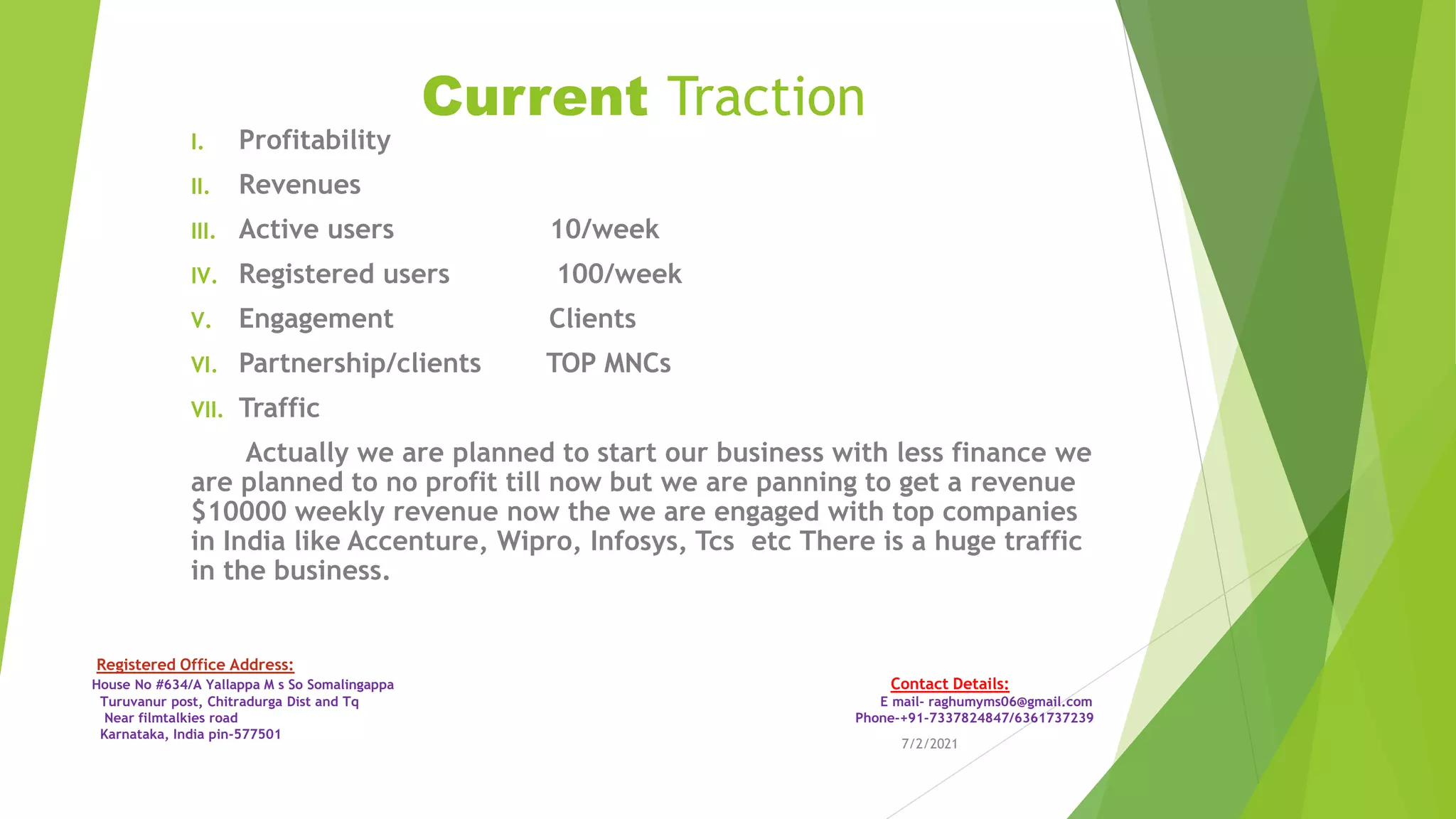 Current Traction
I. Profitability
II. Revenues
III. Active users 10/week
IV. Registered users 100/week
V. Engagement Clients
VI. Partnership/clients TOP MNCs
VII. Traffic
Actually we are planned to start our business with less finance we
are planned to no profit till now but we are panning to get a revenue
$10000 weekly revenue now the we are engaged with top companies
in India like Accenture, Wipro, Infosys, Tcs etc There is a huge traffic
in the business.
7/2/2021
Registered Office Address:
House No #634/A Yallappa M s So Somalingappa Contact Details:
Turuvanur post, Chitradurga Dist and Tq E mail- raghumyms06@gmail.com
Near filmtalkies road Phone-+91-7337824847/6361737239
Karnataka, India pin-577501
 