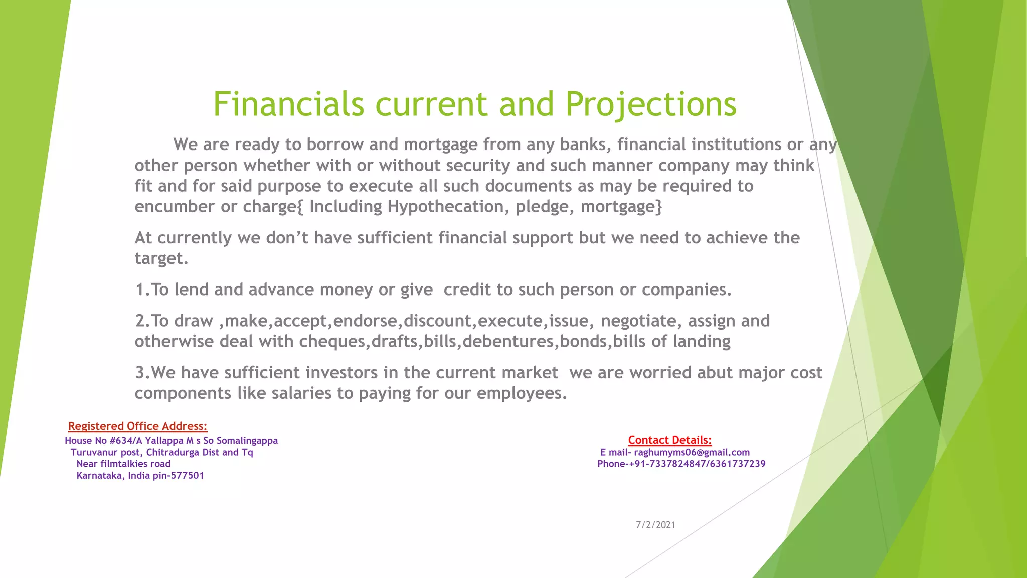 Financials current and Projections
We are ready to borrow and mortgage from any banks, financial institutions or any
other person whether with or without security and such manner company may think
fit and for said purpose to execute all such documents as may be required to
encumber or charge{ Including Hypothecation, pledge, mortgage}
At currently we don’t have sufficient financial support but we need to achieve the
target.
1.To lend and advance money or give credit to such person or companies.
2.To draw ,make,accept,endorse,discount,execute,issue, negotiate, assign and
otherwise deal with cheques,drafts,bills,debentures,bonds,bills of landing
3.We have sufficient investors in the current market we are worried abut major cost
components like salaries to paying for our employees.
7/2/2021
Registered Office Address:
House No #634/A Yallappa M s So Somalingappa Contact Details:
Turuvanur post, Chitradurga Dist and Tq E mail- raghumyms06@gmail.com
Near filmtalkies road Phone-+91-7337824847/6361737239
Karnataka, India pin-577501
 