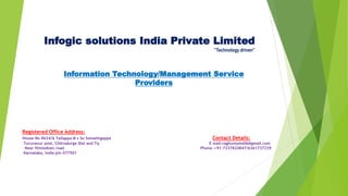 Infogic solutions India Private Limited
”Technology driven”
Information Technology/Management Service
Providers
Registered Office Address:
House No #634/A Yallappa M s So Somalingappa Contact Details:
Turuvanur post, Chitradurga Dist and Tq E mail-raghumyms06@gmail.com
Near filmtalkies road Phone -+91-7337824847/6361737239
Karnataka, India pin-577501
 