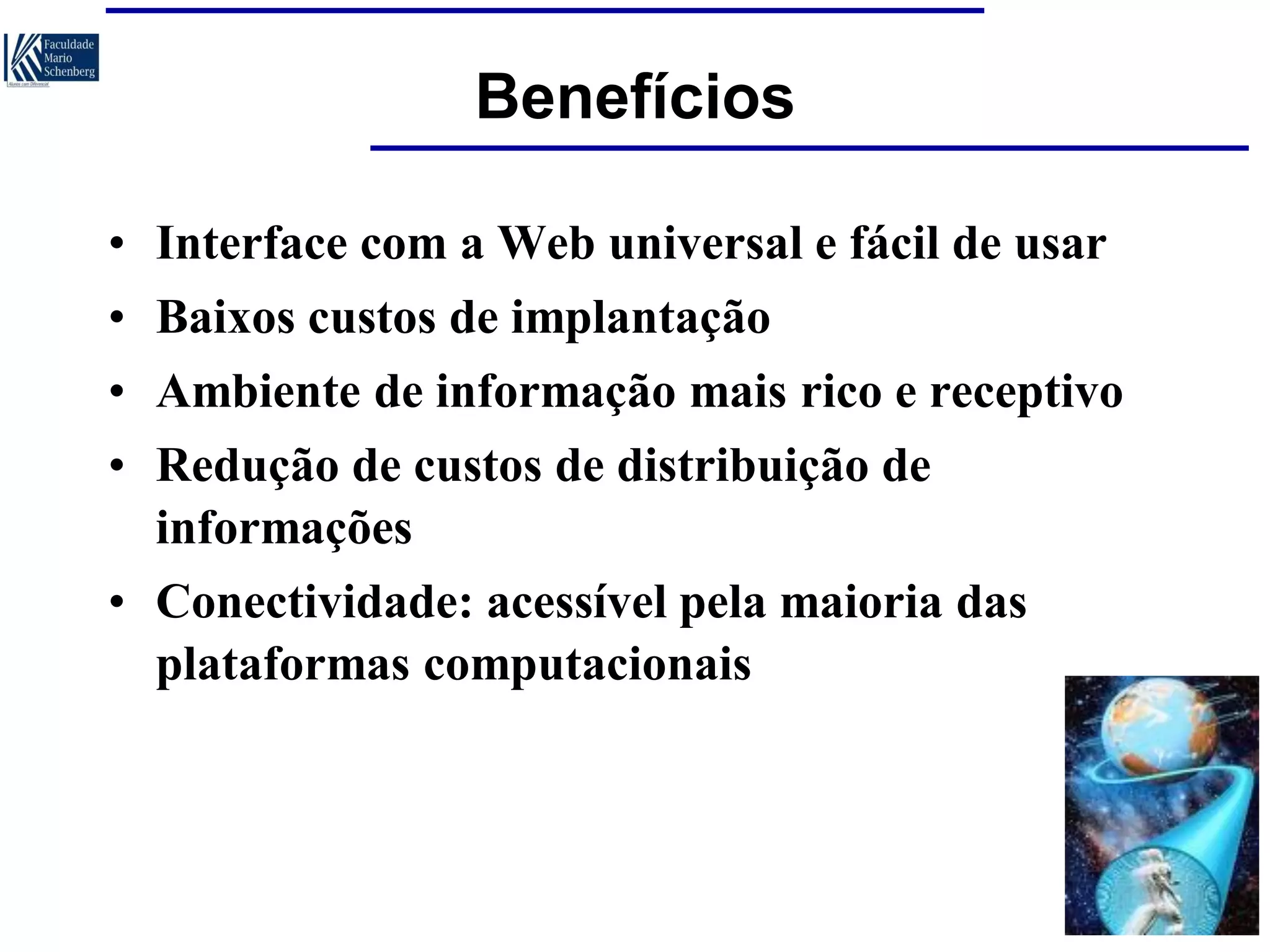 Benefícios
• Interface com a Web universal e fácil de usar

• Baixos custos de implantação
• Ambiente de informação mais rico e receptivo
• Redução de custos de distribuição de
informações
• Conectividade: acessível pela maioria das
plataformas computacionais

 