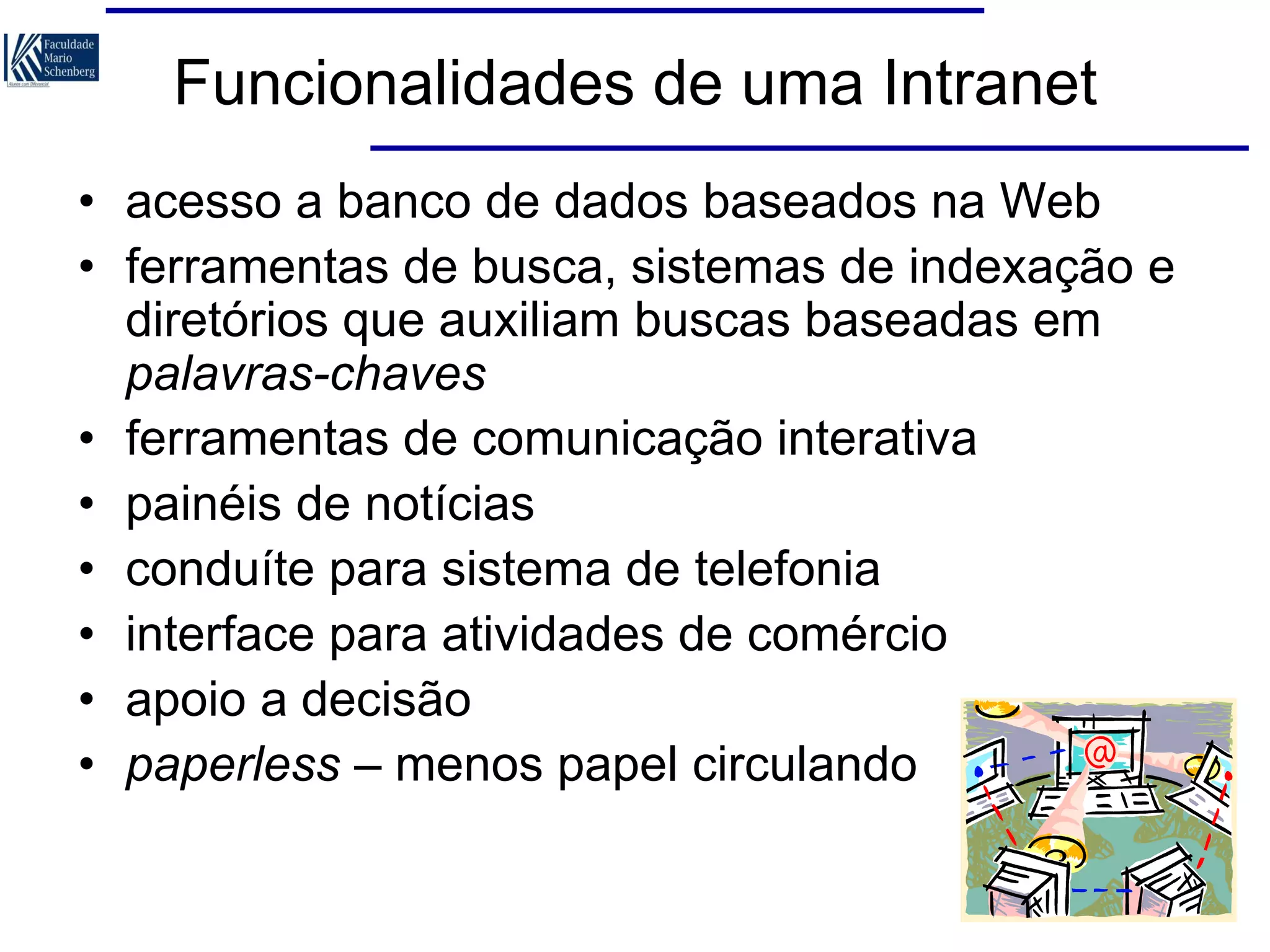 Funcionalidades de uma Intranet
• acesso a banco de dados baseados na Web
• ferramentas de busca, sistemas de indexação e
diretórios que auxiliam buscas baseadas em
palavras-chaves
• ferramentas de comunicação interativa
• painéis de notícias
• conduíte para sistema de telefonia
• interface para atividades de comércio
• apoio a decisão
• paperless – menos papel circulando

 