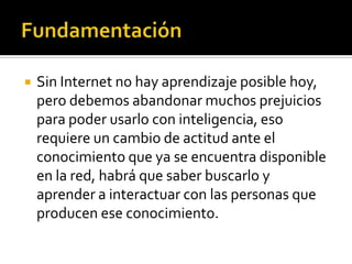  Sin Internet no hay aprendizaje posible hoy,
pero debemos abandonar muchos prejuicios
para poder usarlo con inteligencia, eso
requiere un cambio de actitud ante el
conocimiento que ya se encuentra disponible
en la red, habrá que saber buscarlo y
aprender a interactuar con las personas que
producen ese conocimiento.
 