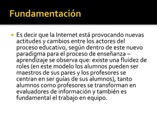  Es decir que la Internet está provocando nuevas
actitudes y cambios entre los actores del
proceso educativo, según dentro de este nuevo
paradigma para el proceso de enseñanza –
aprendizaje se observa que: existe una fluidez de
roles (en este modelo los alumnos pueden ser
maestros de sus pares y los profesores se
centran en ser guías de sus alumnos), tanto
alumnos como profesores se transforman en
evaluadores de información y también es
fundamental el trabajo en equipo.
 