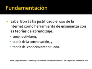  Isabel Borrás ha justificado el uso de la
Internet como herramienta de enseñanza con
las teorías de aprendizaje:
 constructivismo,
 teoría de la conversación, y
 teoría del conocimiento situado.
Borrás, I. 1997. Enseñanza y aprendizaje con la Internet: una aproximación crítica. San Diego State University (EE.UU.)
 