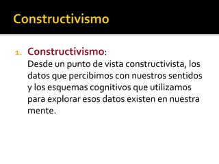 1. Constructivismo:
Desde un punto de vista constructivista, los
datos que percibimos con nuestros sentidos
y los esquemas cognitivos que utilizamos
para explorar esos datos existen en nuestra
mente.
 
