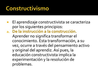  El aprendizaje constructivista se caracteriza
por los siguientes principios:
a. De la instrucción a la construcción.
Aprender no significa transformar el
conocimiento. Esta transformación, a su
vez, ocurre a través del pensamiento activo
y original del aprendiz.Así pues, la
educación constructivista implica la
experimentación y la resolución de
problemas.
 