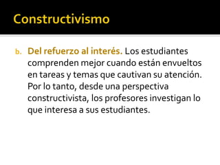 b. Del refuerzo al interés. Los estudiantes
comprenden mejor cuando están envueltos
en tareas y temas que cautivan su atención.
Por lo tanto, desde una perspectiva
constructivista, los profesores investigan lo
que interesa a sus estudiantes.
 