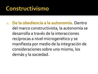 c. De la obediencia a la autonomía. Dentro
del marco constructivista, la autonomía se
desarrolla a través de la interacciones
recíprocas a nivel microgenético y se
manifiesta por medio de la integración de
consideraciones sobre uno mismo, los
demás y la sociedad.
 
