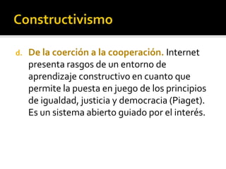 d. De la coerción a la cooperación. Internet
presenta rasgos de un entorno de
aprendizaje constructivo en cuanto que
permite la puesta en juego de los principios
de igualdad, justicia y democracia (Piaget).
Es un sistema abierto guiado por el interés.
 