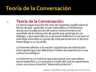 2. Teoría de la Conversación:
La teoría sigue el punto de vista deVygotsky (1978) sobre el
hecho de que aprender es por naturaleza un fenómeno
social; que la adquisición de nuevo conocimiento es el
resultado de la interacción de gente que participa en un
diálogo; y que aprender es un proceso dialéctico en el que un
individuo contrasta su punto de vista personal con el de otro
hasta llegar a un acuerdo.
La Internet adhiere a la noción vygotskiana de interacción
entre gente que trae diferentes niveles de experiencia a una
cultura tecnológica.
La Internet es un entorno que presupone una naturaleza
social específica y un proceso a través del cual los aprendices
crean una zona virtual de "desarrollo próximo“.
Vygotsky, L. (1978). Mind in society. Cambridge: HarvardUniversity Press.
 