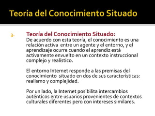 3. Teoría del Conocimiento Situado:
De acuerdo con esta teoría, el conocimiento es una
relación activa entre un agente y el entorno, y el
aprendizaje ocurre cuando el aprendiz está
activamente envuelto en un contexto instruccional
complejo y realístico.
El entorno Internet responde a las premisas del
conocimiento situado en dos de sus características:
realismo y complejidad.
Por un lado, la Internet posibilita intercambios
auténticos entre usuarios provenientes de contextos
culturales diferentes pero con intereses similares.
 