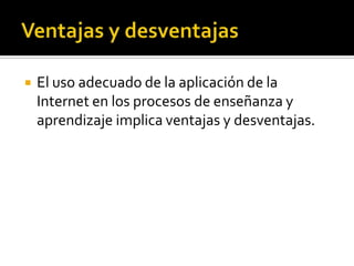  El uso adecuado de la aplicación de la
Internet en los procesos de enseñanza y
aprendizaje implica ventajas y desventajas.
 
