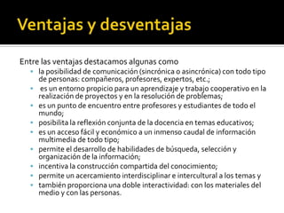 Entre las ventajas destacamos algunas como
 la posibilidad de comunicación (sincrónica o asincrónica) con todo tipo
de personas: compañeros, profesores, expertos, etc.;
 es un entorno propicio para un aprendizaje y trabajo cooperativo en la
realización de proyectos y en la resolución de problemas;
 es un punto de encuentro entre profesores y estudiantes de todo el
mundo;
 posibilita la reflexión conjunta de la docencia en temas educativos;
 es un acceso fácil y económico a un inmenso caudal de información
multimedia de todo tipo;
 permite el desarrollo de habilidades de búsqueda, selección y
organización de la información;
 incentiva la construcción compartida del conocimiento;
 permite un acercamiento interdisciplinar e intercultural a los temas y
 también proporciona una doble interactividad: con los materiales del
medio y con las personas.
 