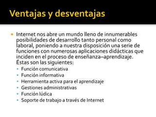  Internet nos abre un mundo lleno de innumerables
posibilidades de desarrollo tanto personal como
laboral, poniendo a nuestra disposición una serie de
funciones con numerosas aplicaciones didácticas que
inciden en el proceso de enseñanza–aprendizaje.
Éstas son las siguientes:
 Función comunicativa
 Función informativa
 Herramienta activa para el aprendizaje
 Gestiones administrativas
 Función lúdica
 Soporte de trabajo a través de Internet
 