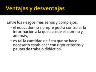 Entre los riesgos más serios y complejos:
 el educador no siempre podrá controlar la
información a la que accede el alumno y,
además,
 es tal la cantidad de ésta que se hace
necesario establecer con rigor criterios y
pautas de trabajo didáctico.
 