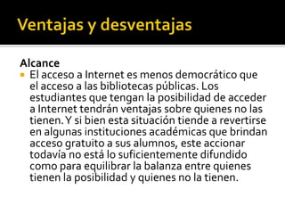 Alcance
 El acceso a Internet es menos democrático que
el acceso a las bibliotecas públicas. Los
estudiantes que tengan la posibilidad de acceder
a Internet tendrán ventajas sobre quienes no las
tienen.Y si bien esta situación tiende a revertirse
en algunas instituciones académicas que brindan
acceso gratuito a sus alumnos, este accionar
todavía no está lo suficientemente difundido
como para equilibrar la balanza entre quienes
tienen la posibilidad y quienes no la tienen.
 