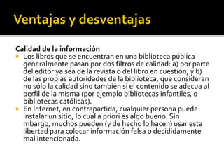Calidad de la información
 Los libros que se encuentran en una biblioteca pública
generalmente pasan por dos filtros de calidad: a) por parte
del editor ya sea de la revista o del libro en cuestión, y b)
de las propias autoridades de la biblioteca, que consideran
no sólo la calidad sino también si el contenido se adecua al
perfil de la misma (por ejemplo bibliotecas infantiles, o
bibliotecas católicas).
 En Internet, en contrapartida, cualquier persona puede
instalar un sitio, lo cual a priori es algo bueno. Sin
mbargo, muchos pueden (y de hecho lo hacen) usar esta
libertad para colocar información falsa o decididamente
mal intencionada.
 