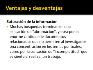 Saturación de la información
 Muchas búsquedas terminan en una
sensación de "abrumación", ya sea por la
enorme cantidad de documentos
relacionados que no permiten al investigador
una concentración en los temas puntuales,
como por la sensación de "incompletitud" que
se siente al realizar un trabajo.
 