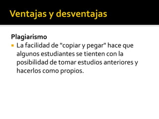 Plagiarismo
 La facilidad de "copiar y pegar" hace que
algunos estudiantes se tienten con la
posibilidad de tomar estudios anteriores y
hacerlos como propios.
 