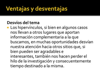 Desvíos del tema
 Los hipervínculos, si bien en algunos casos
nos llevan a otros lugares que aportan
información complementaria a la que
buscamos, en muchas oportunidades desvían
nuestra atención hacia otros sitios que, si
bien pueden ser agradables e
interesantes, también nos hacen perder el
hilo de la investigación y consecuentemente
tiempo destinado a la misma.
 
