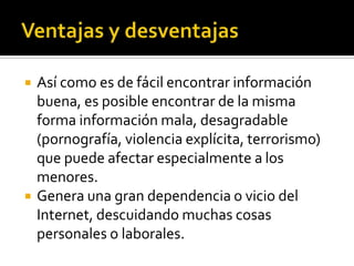  Así como es de fácil encontrar información
buena, es posible encontrar de la misma
forma información mala, desagradable
(pornografía, violencia explícita, terrorismo)
que puede afectar especialmente a los
menores.
 Genera una gran dependencia o vicio del
Internet, descuidando muchas cosas
personales o laborales.
 