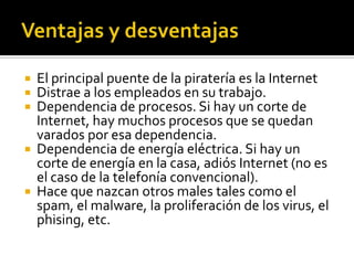  El principal puente de la piratería es la Internet
 Distrae a los empleados en su trabajo.
 Dependencia de procesos. Si hay un corte de
Internet, hay muchos procesos que se quedan
varados por esa dependencia.
 Dependencia de energía eléctrica. Si hay un
corte de energía en la casa, adiós Internet (no es
el caso de la telefonía convencional).
 Hace que nazcan otros males tales como el
spam, el malware, la proliferación de los virus, el
phising, etc.
 