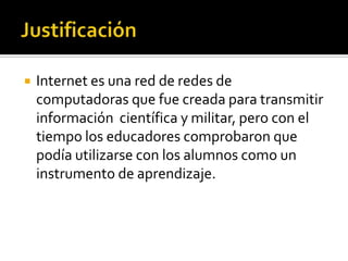 Internet es una red de redes de
computadoras que fue creada para transmitir
información científica y militar, pero con el
tiempo los educadores comprobaron que
podía utilizarse con los alumnos como un
instrumento de aprendizaje.
 