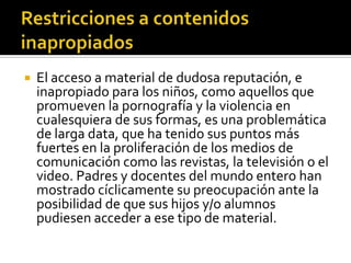  El acceso a material de dudosa reputación, e
inapropiado para los niños, como aquellos que
promueven la pornografía y la violencia en
cualesquiera de sus formas, es una problemática
de larga data, que ha tenido sus puntos más
fuertes en la proliferación de los medios de
comunicación como las revistas, la televisión o el
video. Padres y docentes del mundo entero han
mostrado cíclicamente su preocupación ante la
posibilidad de que sus hijos y/o alumnos
pudiesen acceder a ese tipo de material.
 
