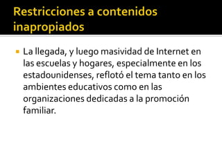  La llegada, y luego masividad de Internet en
las escuelas y hogares, especialmente en los
estadounidenses, reflotó el tema tanto en los
ambientes educativos como en las
organizaciones dedicadas a la promoción
familiar.
 