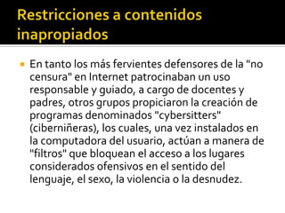  En tanto los más fervientes defensores de la "no
censura" en Internet patrocinaban un uso
responsable y guiado, a cargo de docentes y
padres, otros grupos propiciaron la creación de
programas denominados "cybersitters"
(ciberniñeras), los cuales, una vez instalados en
la computadora del usuario, actúan a manera de
"filtros" que bloquean el acceso a los lugares
considerados ofensivos en el sentido del
lenguaje, el sexo, la violencia o la desnudez.
 