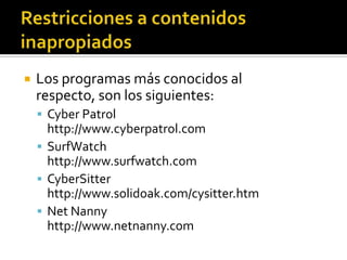  Los programas más conocidos al
respecto, son los siguientes:
 Cyber Patrol
http://www.cyberpatrol.com
 SurfWatch
http://www.surfwatch.com
 CyberSitter
http://www.solidoak.com/cysitter.htm
 Net Nanny
http://www.netnanny.com
 