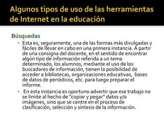 Búsquedas
 Esta es, seguramente, una de las formas más divulgadas y
fáciles de llevar en cabo en una primera instancia. A partir
de una consigna del docente, en el sentido de encontrar
algún tipo de información referida a un tema
determinado, los alumnos, mediante el uso de los
buscadores de información, tienen la posibilidad de
acceder a bibliotecas, organizaciones educativas, bases
de datos de periódicos, etc. para luego preparar el
informe.
 En esta instancia es oportuno advertir que ese trabajo no
se limite al hecho de "copiar y pegar" datos y/o
imágenes, sino que se centre en el proceso de
clasificación, selección y síntesis de la información.
 