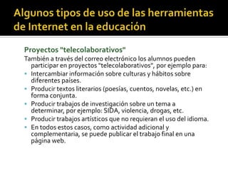 Proyectos "telecolaborativos"
También a través del correo electrónico los alumnos pueden
participar en proyectos "telecolaborativos", por ejemplo para:
 Intercambiar información sobre culturas y hábitos sobre
diferentes países.
 Producir textos literarios (poesías, cuentos, novelas, etc.) en
forma conjunta.
 Producir trabajos de investigación sobre un tema a
determinar, por ejemplo: SIDA, violencia, drogas, etc.
 Producir trabajos artísticos que no requieran el uso del idioma.
 En todos estos casos, como actividad adicional y
complementaria, se puede publicar el trabajo final en una
página web.
 