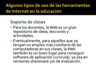 Soporte de clases
 Para los docentes, laWeb es un gran
repositorio de ideas, lecciones y
actividades.
 Eventualmente, para aquellos que ya
tengan un empleo más cotidiano de las
computadoras en sus clases, laWeb
también es un buen lugar para conseguir
software de aplicación curricular, ya sea en
versiones shareware y/o de evaluación.
 