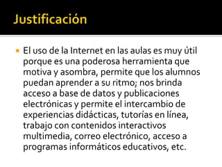  El uso de la Internet en las aulas es muy útil
porque es una poderosa herramienta que
motiva y asombra, permite que los alumnos
puedan aprender a su ritmo; nos brinda
acceso a base de datos y publicaciones
electrónicas y permite el intercambio de
experiencias didácticas, tutorías en línea,
trabajo con contenidos interactivos
multimedia, correo electrónico, acceso a
programas informáticos educativos, etc.
 