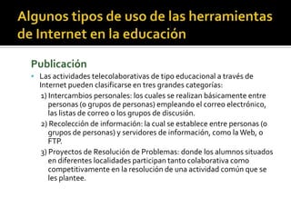 Publicación
 Las actividades telecolaborativas de tipo educacional a través de
Internet pueden clasificarse en tres grandes categorías:
1) Intercambios personales: los cuales se realizan básicamente entre
personas (o grupos de personas) empleando el correo electrónico,
las listas de correo o los grupos de discusión.
2) Recolección de información: la cual se establece entre personas (o
grupos de personas) y servidores de información, como laWeb, o
FTP.
3) Proyectos de Resolución de Problemas: donde los alumnos situados
en diferentes localidades participan tanto colaborativa como
competitivamente en la resolución de una actividad común que se
les plantee.
 