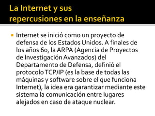  Internet se inició como un proyecto de
defensa de los Estados Unidos. A finales de
los años 60, la ARPA (Agencia de Proyectos
de InvestigaciónAvanzados) del
Departamento de Defensa, definió el
protocoloTCP/IP (es la base de todas las
máquinas y software sobre el que funciona
Internet), la idea era garantizar mediante este
sistema la comunicación entre lugares
alejados en caso de ataque nuclear.
 