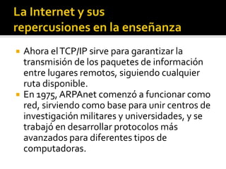  Ahora elTCP/IP sirve para garantizar la
transmisión de los paquetes de información
entre lugares remotos, siguiendo cualquier
ruta disponible.
 En 1975, ARPAnet comenzó a funcionar como
red, sirviendo como base para unir centros de
investigación militares y universidades, y se
trabajó en desarrollar protocolos más
avanzados para diferentes tipos de
computadoras.
 
