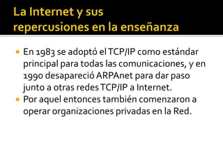  En 1983 se adoptó elTCP/IP como estándar
principal para todas las comunicaciones, y en
1990 desaparecióARPAnet para dar paso
junto a otras redesTCP/IP a Internet.
 Por aquel entonces también comenzaron a
operar organizaciones privadas en la Red.
 