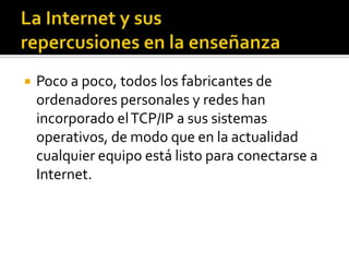  Poco a poco, todos los fabricantes de
ordenadores personales y redes han
incorporado elTCP/IP a sus sistemas
operativos, de modo que en la actualidad
cualquier equipo está listo para conectarse a
Internet.
 