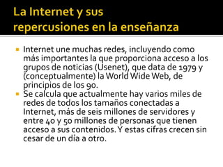  Internet une muchas redes, incluyendo como
más importantes la que proporciona acceso a los
grupos de noticias (Usenet), que data de 1979 y
(conceptualmente) la WorldWideWeb, de
principios de los 90.
 Se calcula que actualmente hay varios miles de
redes de todos los tamaños conectadas a
Internet, más de seis millones de servidores y
entre 40 y 50 millones de personas que tienen
acceso a sus contenidos.Y estas cifras crecen sin
cesar de un día a otro.
 