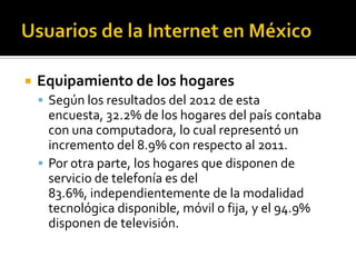  Equipamiento de los hogares
 Según los resultados del 2012 de esta
encuesta, 32.2% de los hogares del país contaba
con una computadora, lo cual representó un
incremento del 8.9% con respecto al 2011.
 Por otra parte, los hogares que disponen de
servicio de telefonía es del
83.6%, independientemente de la modalidad
tecnológica disponible, móvil o fija, y el 94.9%
disponen de televisión.
 